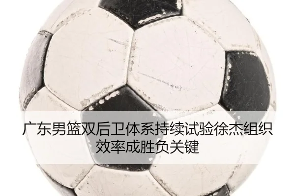 广东男篮双后卫体系持续试验徐杰组织效率成胜负关键